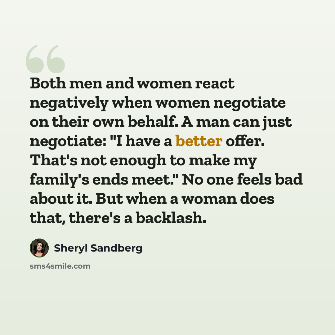 “Both men and women react negatively when women negotiate on their own behalf. A man can just negotiate: "I have a better offer. That's not enough to make my family's ends meet." No one feels bad about it. But when a woman does that, there's a backlash.” quote by Sheryl Sandberg