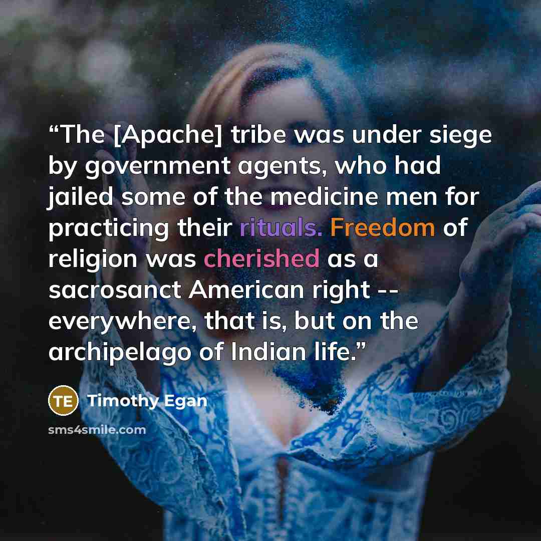 “The [Apache] tribe was under siege by government agents, who had jailed some of the medicine men for practicing their rituals. Freedom of religion was cherished as a sacrosanct American right -- everywhere, that is, but on the archipelago of Indian life.” quote by Timothy Egan