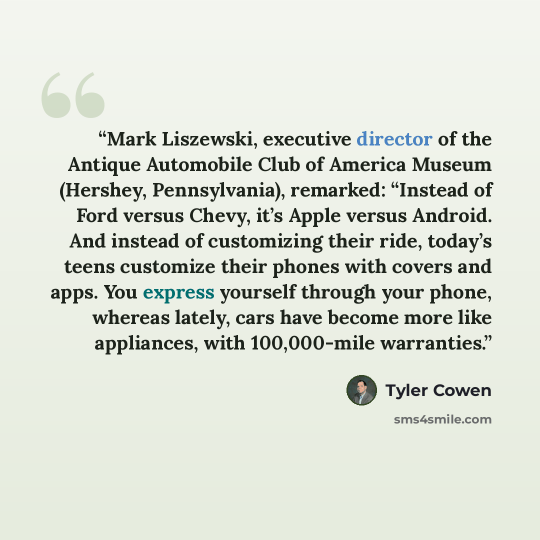 “Mark Liszewski, executive director of the Antique Automobile Club of America Museum (Hershey, Pennsylvania), remarked: “Instead of Ford versus Chevy, it’s Apple versus Android. And instead of customizing their ride, today’s teens customize their phones with covers and apps. You express yourself…” quote by Tyler Cowen