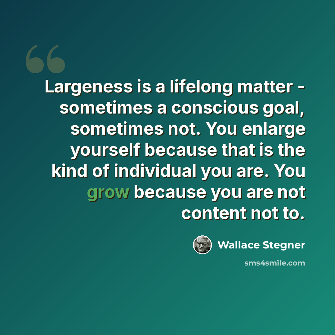 “Largeness is a lifelong matter - sometimes a conscious goal, sometimes not. You enlarge yourself because that is the kind of individual you are. You grow because you are not content not to.” quote by Wallace Stegner