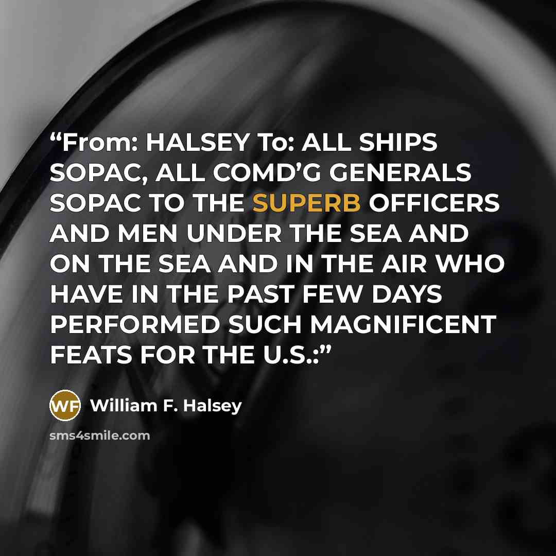 “From: HALSEY To: ALL SHIPS SOPAC, ALL COMD’G GENERALS SOPAC TO THE SUPERB OFFICERS AND MEN UNDER THE SEA AND ON THE SEA AND IN THE AIR WHO HAVE IN THE PAST FEW DAYS PERFORMED SUCH MAGNIFICENT FEATS FOR THE U.S.:” quote by William F. Halsey