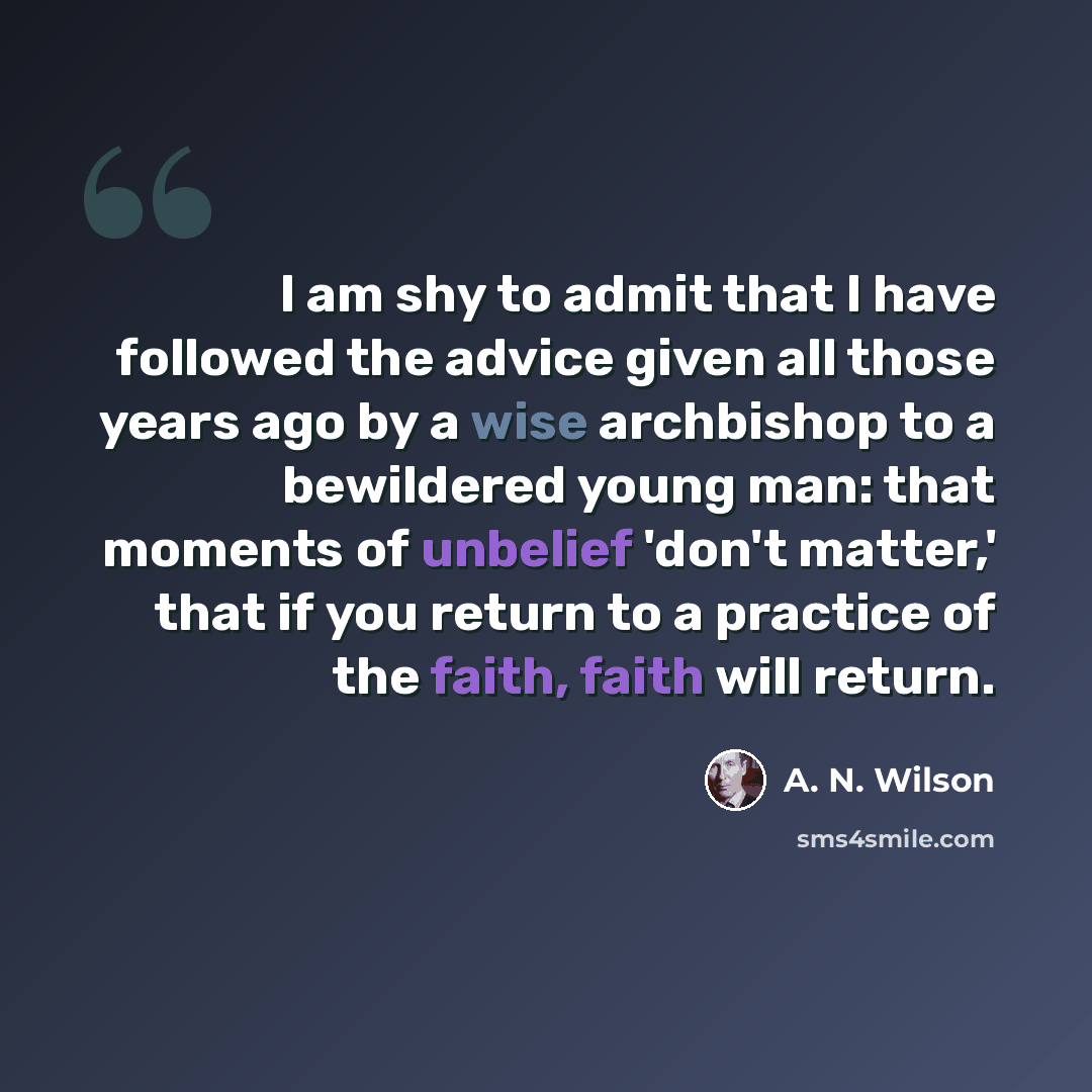 “I am shy to admit that I have followed the advice given all those years ago by a wise archbishop to a bewildered young man: that moments of unbelief 'don't matter,' that if you return to a practice of the faith, faith will return.” quote by A. N. Wilson