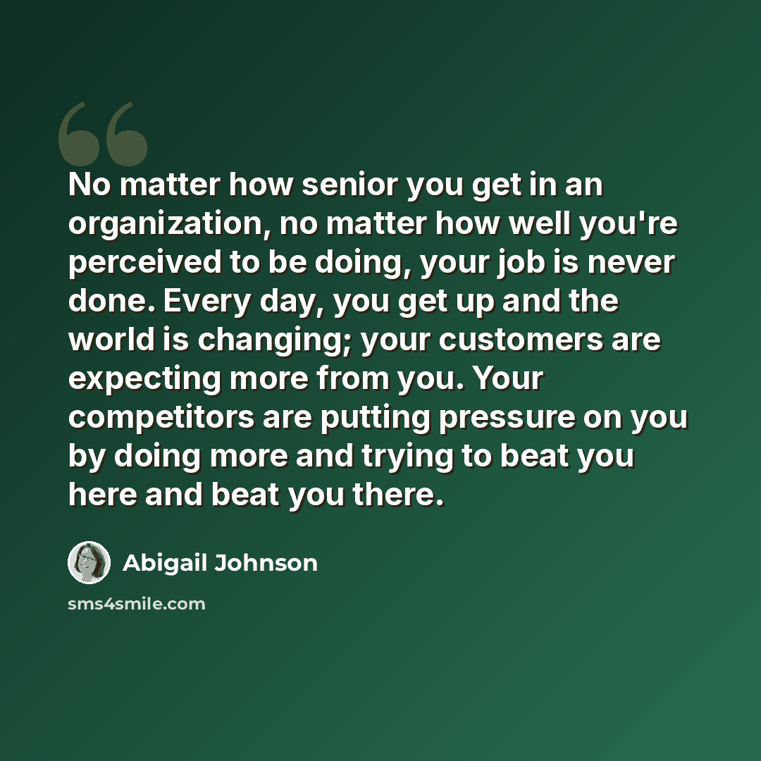 “No matter how senior you get in an organization, no matter how well you're perceived to be doing, your job is never done. Every day, you get up and the world is changing; your customers are expecting more from you. Your competitors are putting pressure on you by doing more and trying to beat you…” quote by Abigail Johnson