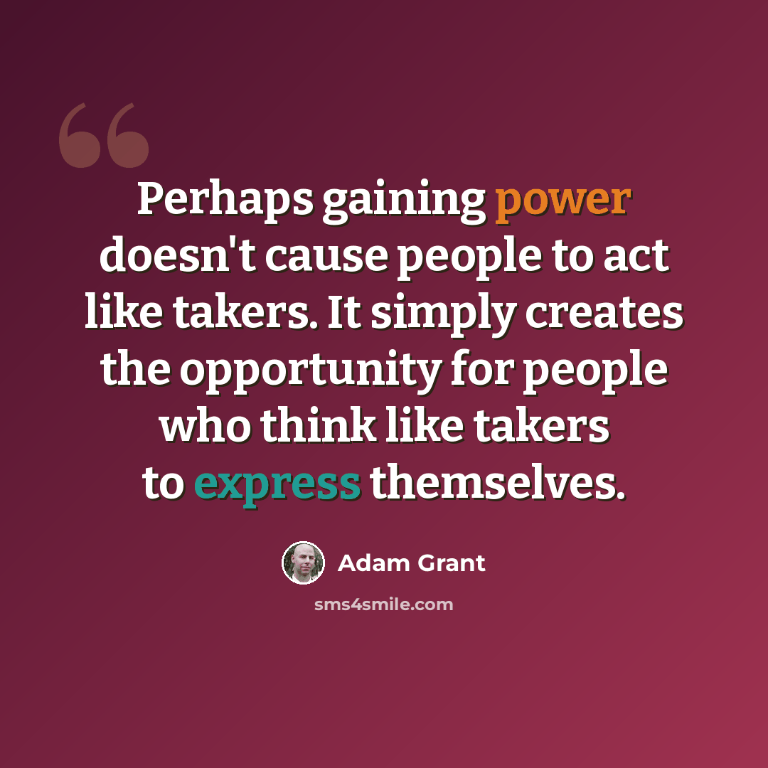 “Perhaps gaining power doesn't cause people to act like takers. It simply creates the opportunity for people who think like takers to express themselves.” quote by Adam Grant