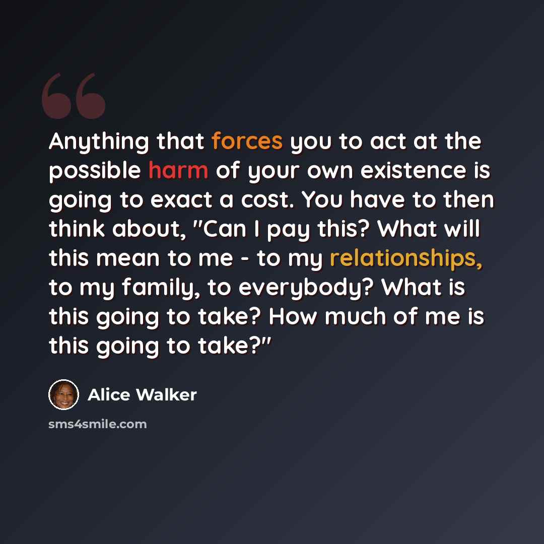 “Anything that forces you to act at the possible harm of your own existence is going to exact a cost. You have to then think about, "Can I pay this? What will this mean to me - to my relationships, to my family, to everybody? What is this going to take? How much of me is this going to take?"” quote by Alice Walker
