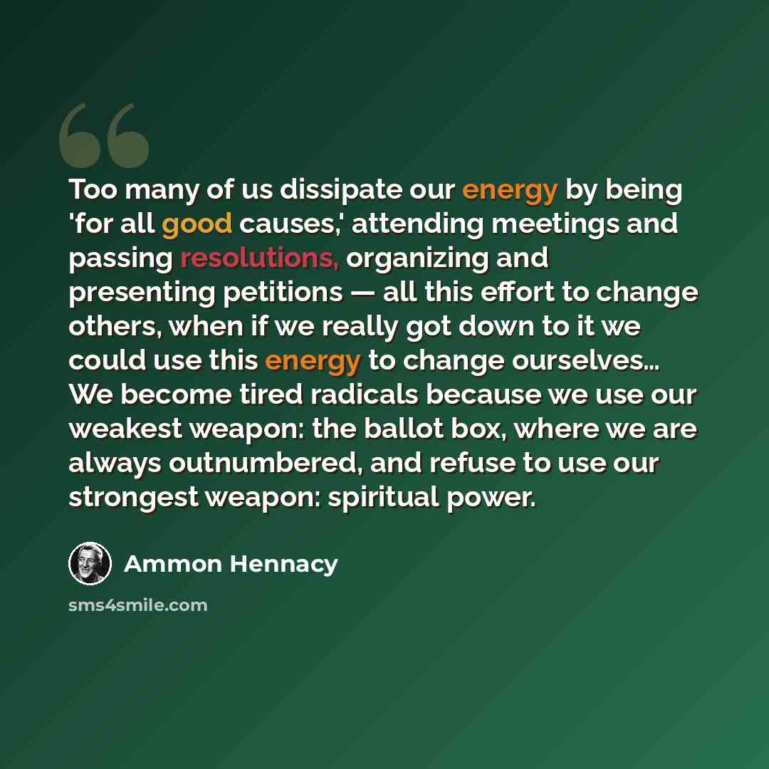 “Too many of us dissipate our energy by being 'for all good causes,' attending meetings and passing resolutions, organizing and presenting petitions — all this effort to change others, when if we really got down to it we could use this energy to change ourselves… We become tired radicals because we…” quote by Ammon Hennacy