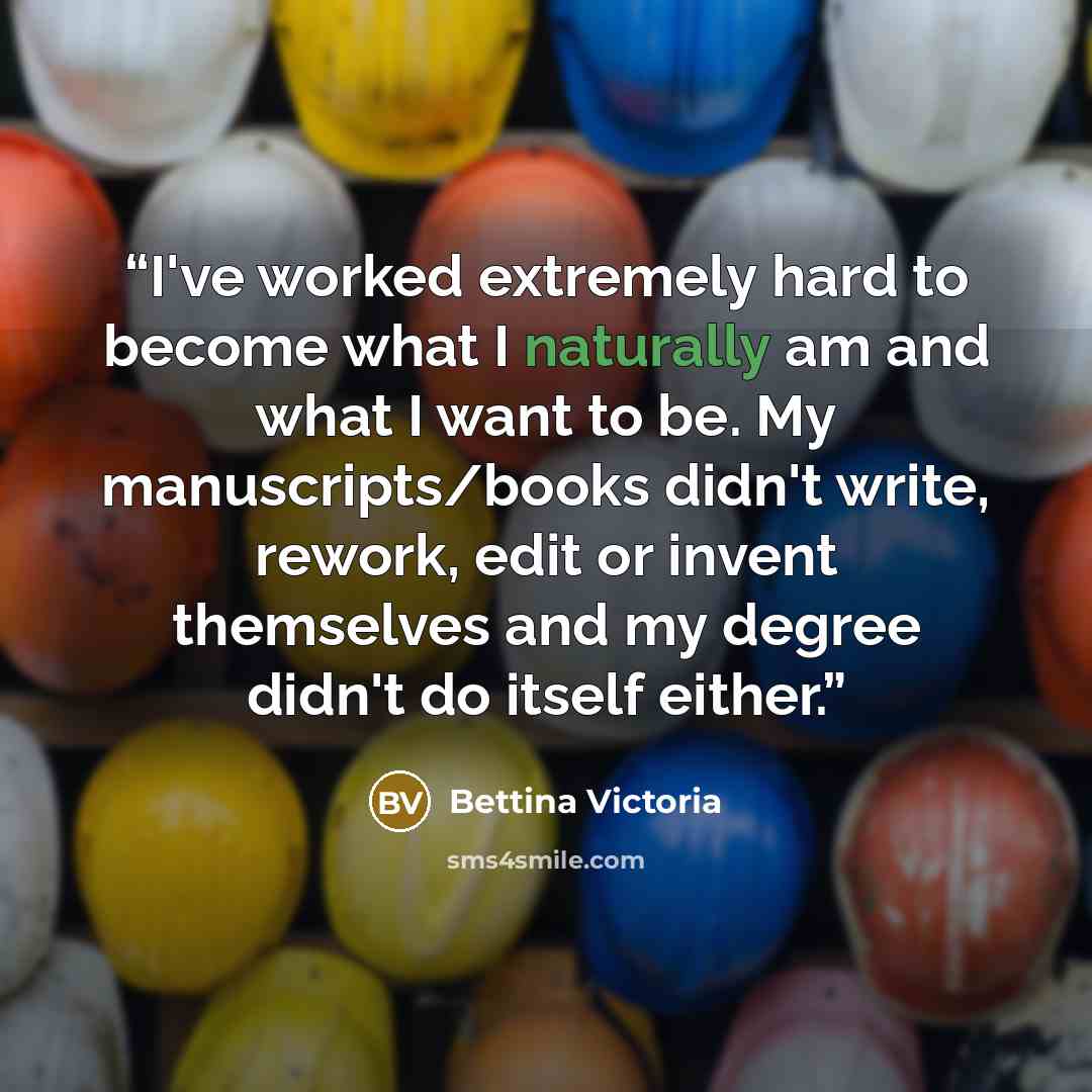 “I've worked extremely hard to become what I naturally am and what I want to be. My manuscripts/books didn't write, rework, edit or invent themselves and my degree didn't do itself either.” quote by Bettina Victoria
