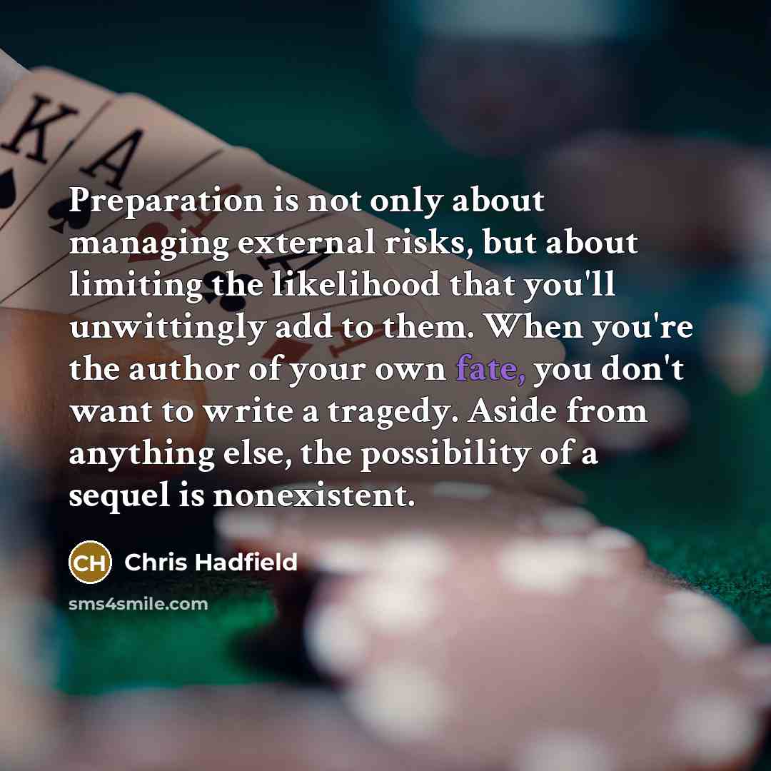 “Preparation is not only about managing external risks, but about limiting the likelihood that you'll unwittingly add to them. When you're the author of your own fate, you don't want to write a tragedy. Aside from anything else, the possibility of a sequel is nonexistent.” quote by Chris Hadfield