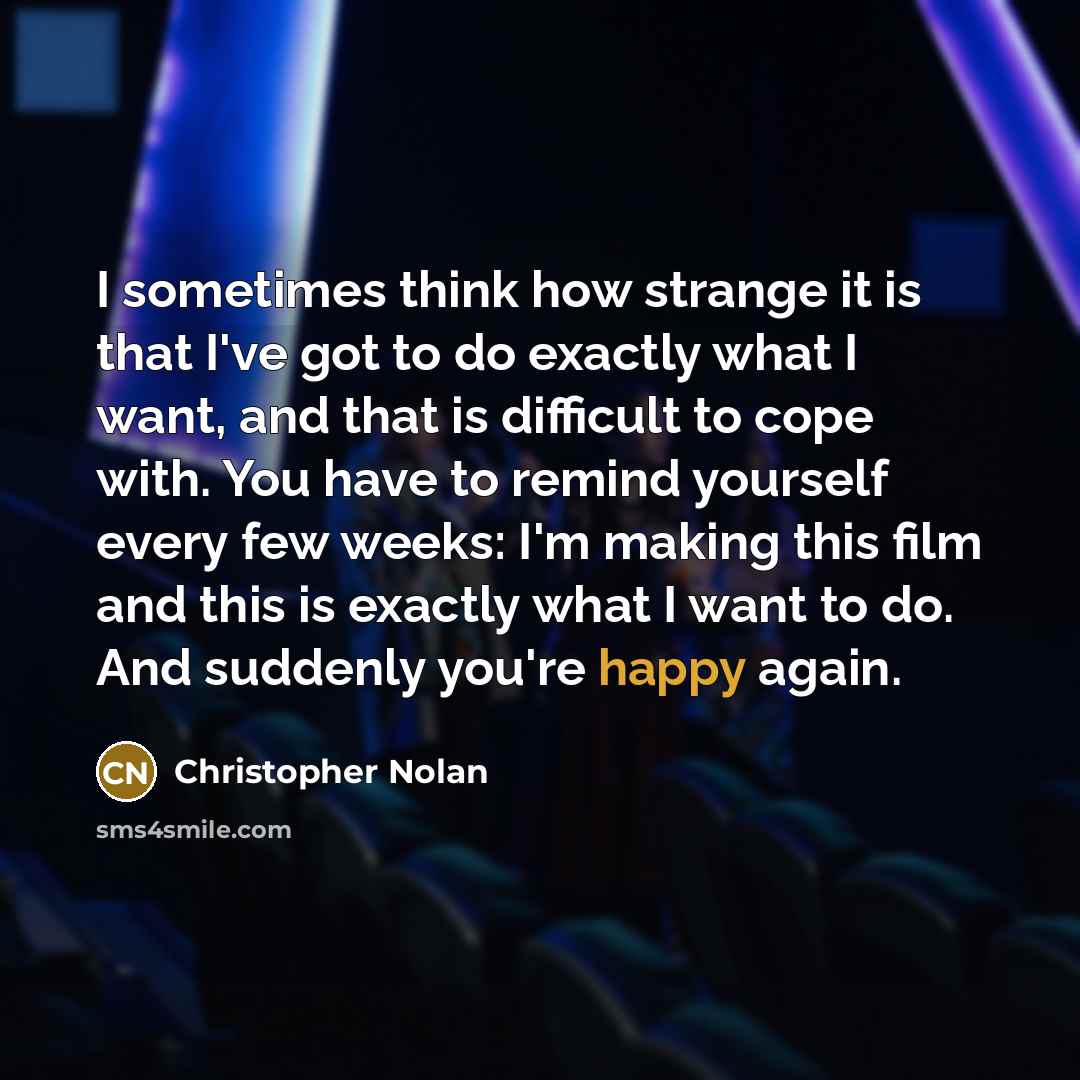 “I sometimes think how strange it is that I've got to do exactly what I want, and that is difficult to cope with. You have to remind yourself every few weeks: I'm making this film and this is exactly what I want to do. And suddenly you're happy again.” quote by Christopher Nolan