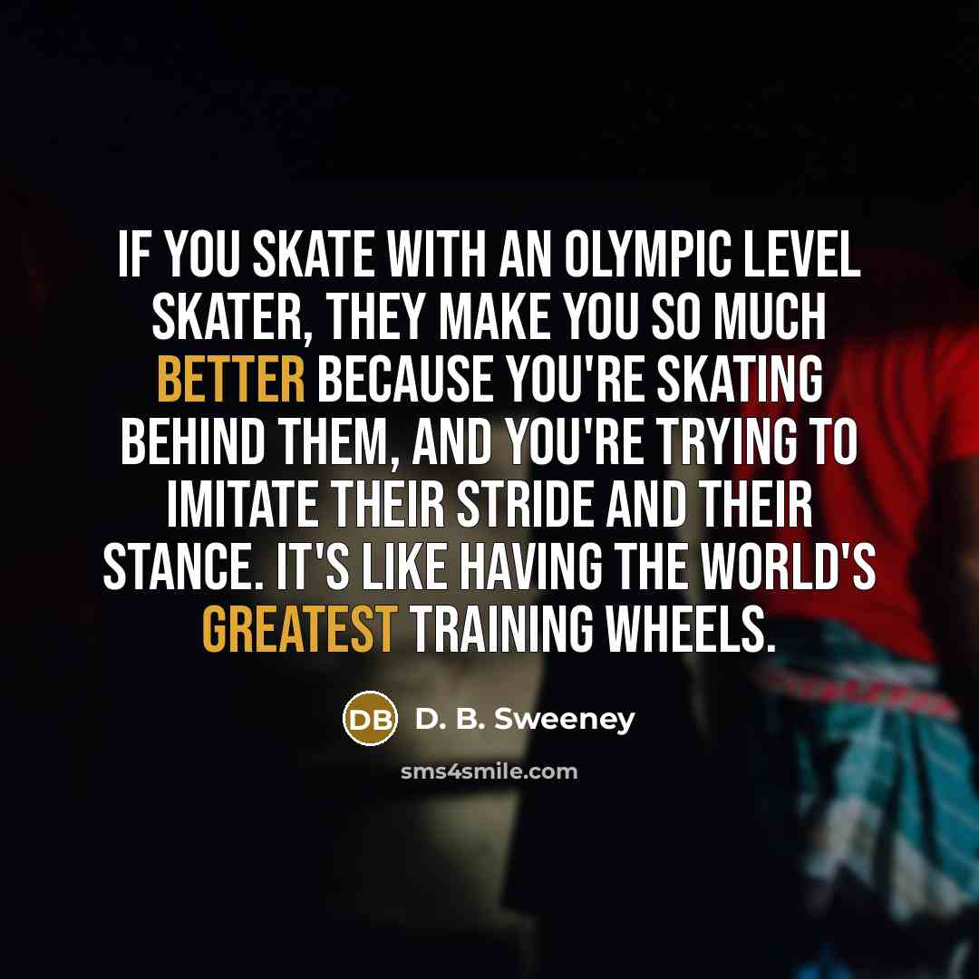 “If you skate with an Olympic level skater, they make you so much better because you're skating behind them, and you're trying to imitate their stride and their stance. It's like having the world's greatest training wheels.” quote by D. B. Sweeney