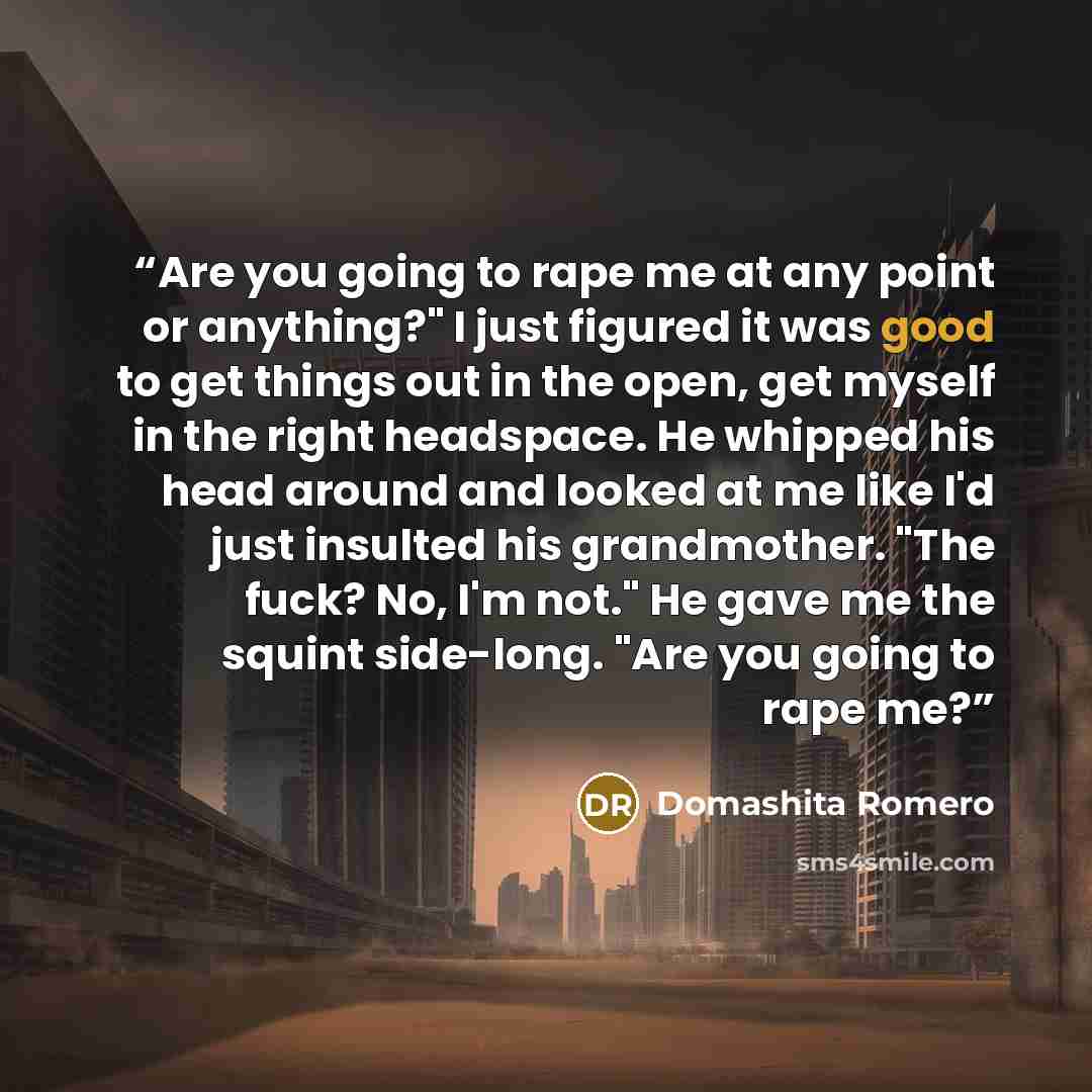 “Are you going to rape me at any point or anything?" I just figured it was good to get things out in the open, get myself in the right headspace. He whipped his head around and looked at me like I'd just insulted his grandmother. "The fuck? No, I'm not." He gave me the squint side-long. "Are you…” quote by Domashita Romero