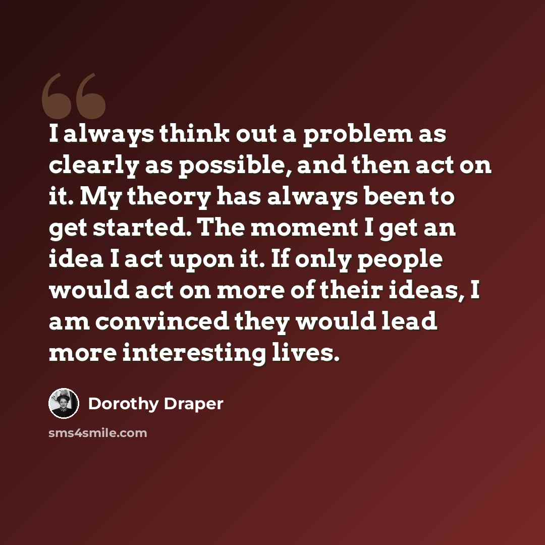 “I always think out a problem as clearly as possible, and then act on it. My theory has always been to get started. The moment I get an idea I act upon it. If only people would act on more of their ideas, I am convinced they would lead more interesting lives.” quote by Dorothy Draper