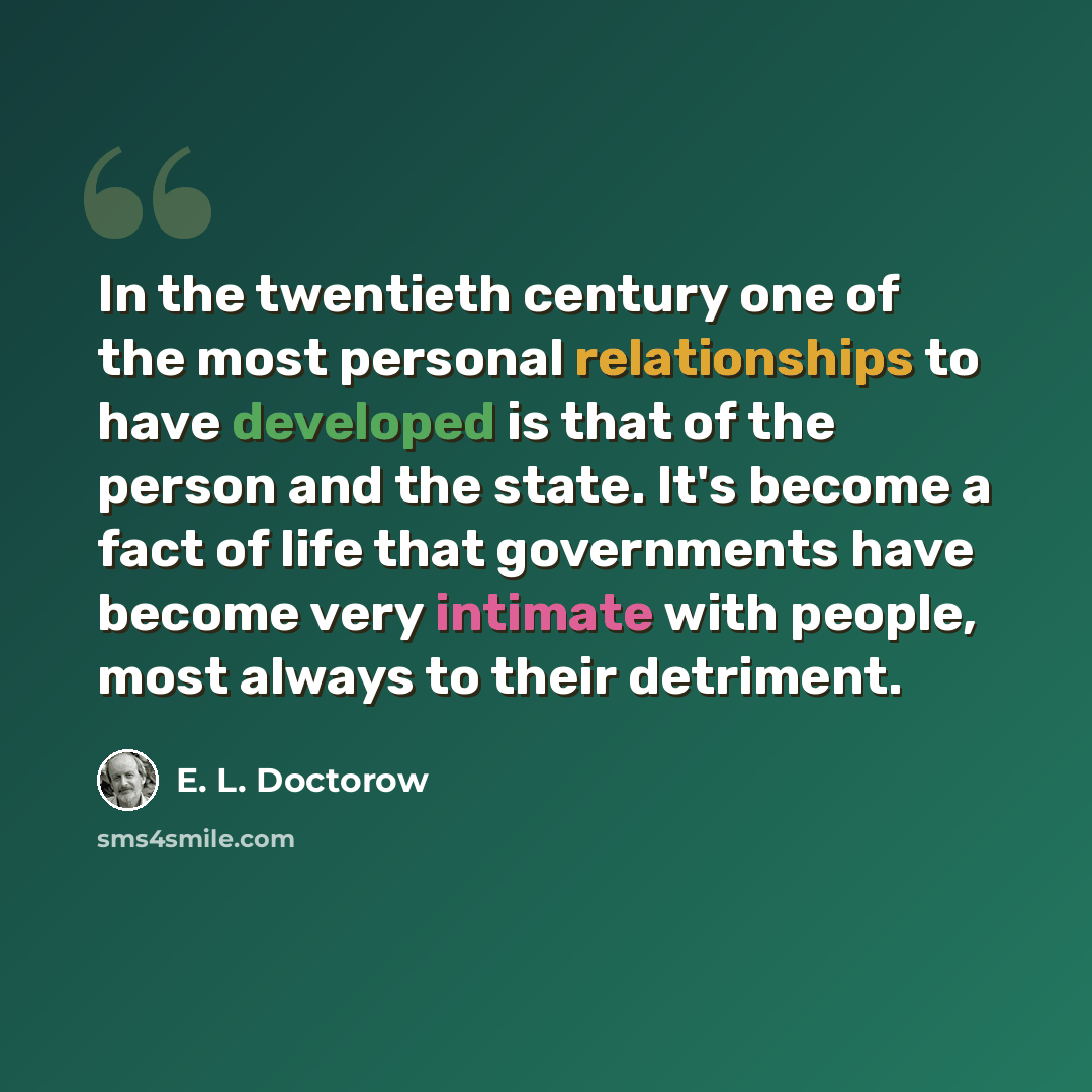 “In the twentieth century one of the most personal relationships to have developed is that of the person and the state. It's become a fact of life that governments have become very intimate with people, most always to their detriment.” quote by E. L. Doctorow