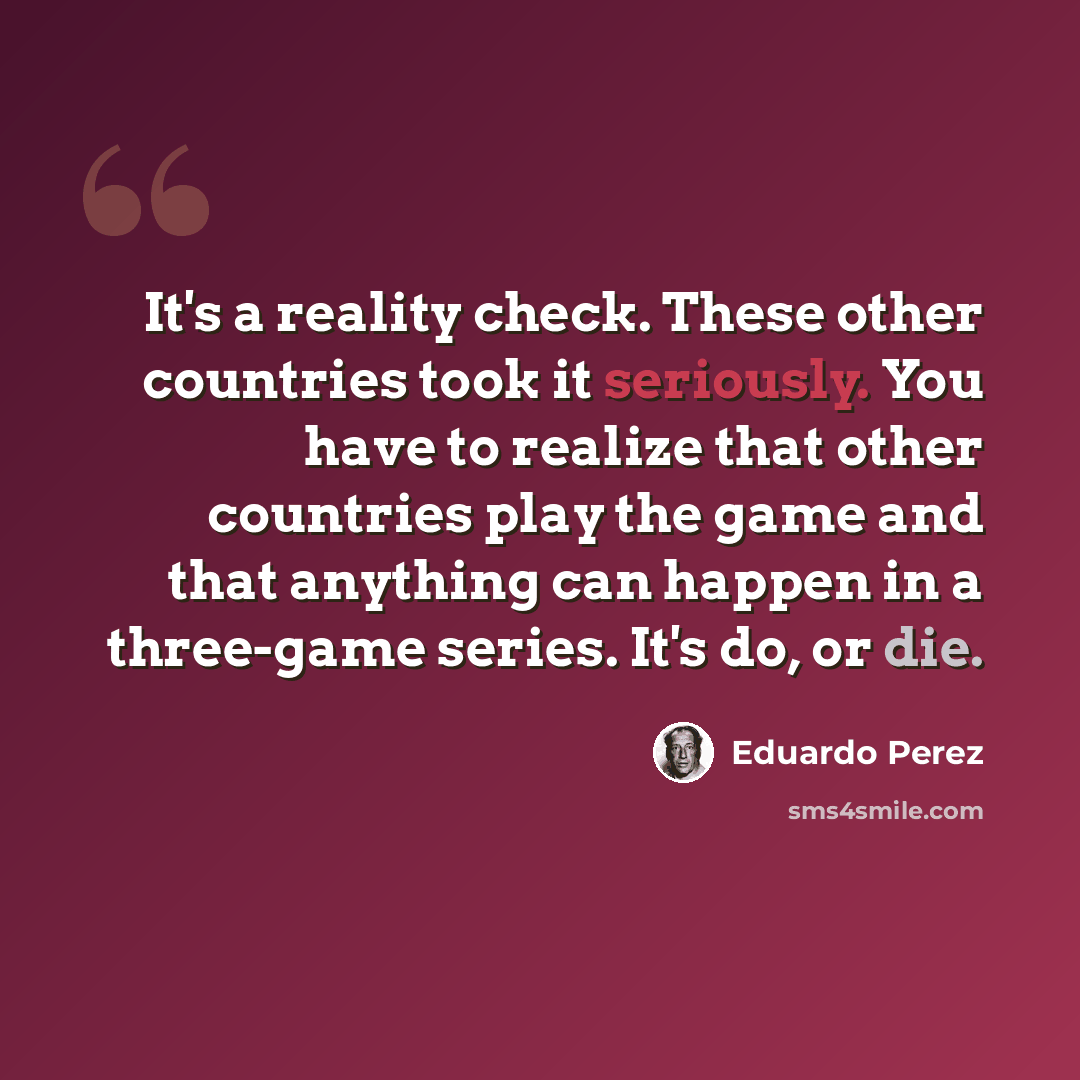 “It's a reality check. These other countries took it seriously. You have to realize that other countries play the game and that anything can happen in a three-game series. It's do, or die.” quote by Eduardo Perez