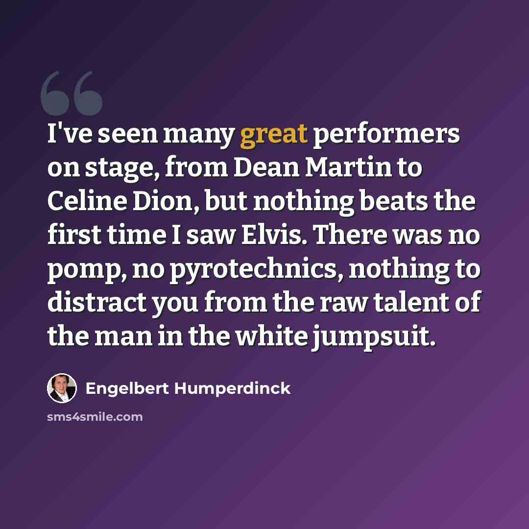“I've seen many great performers on stage, from Dean Martin to Celine Dion, but nothing beats the first time I saw Elvis. There was no pomp, no pyrotechnics, nothing to distract you from the raw talent of the man in the white jumpsuit.” quote by Engelbert Humperdinck