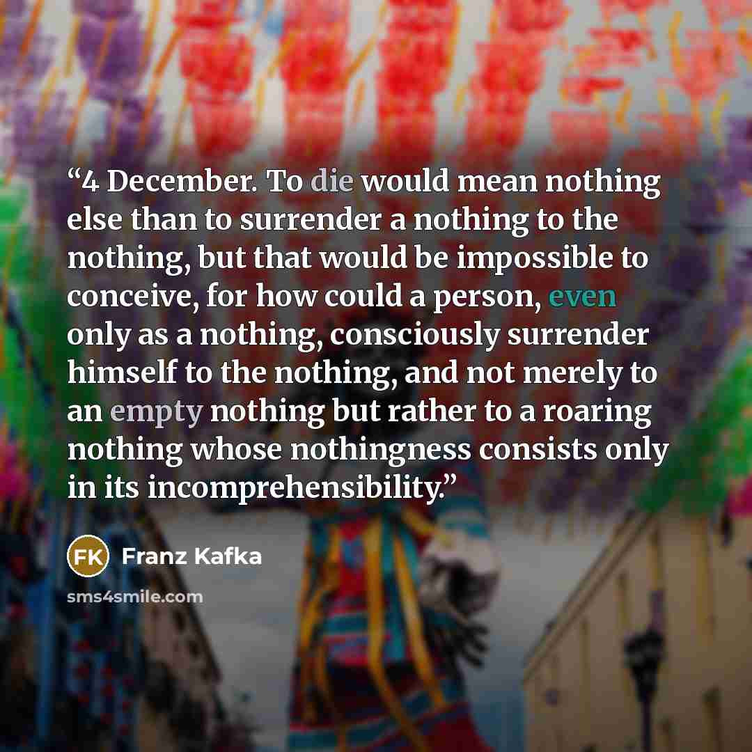 “4 December. To die would mean nothing else than to surrender a nothing to the nothing, but that would be impossible to conceive, for how could a person, even only as a nothing, consciously surrender himself to the nothing, and not merely to an empty nothing but rather to a roaring nothing whose…” quote by Franz Kafka