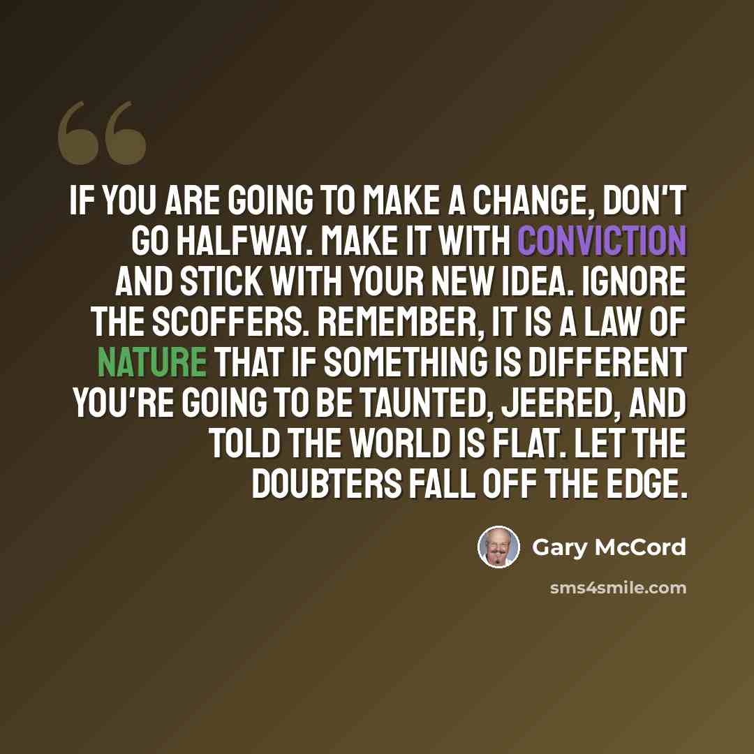 “If you are going to make a change, don't go halfway. Make it with conviction and stick with your new idea. Ignore the scoffers. Remember, it is a law of nature that if something is different you're going to be taunted, jeered, and told the world is flat. Let the doubters fall off the edge.” quote by Gary McCord