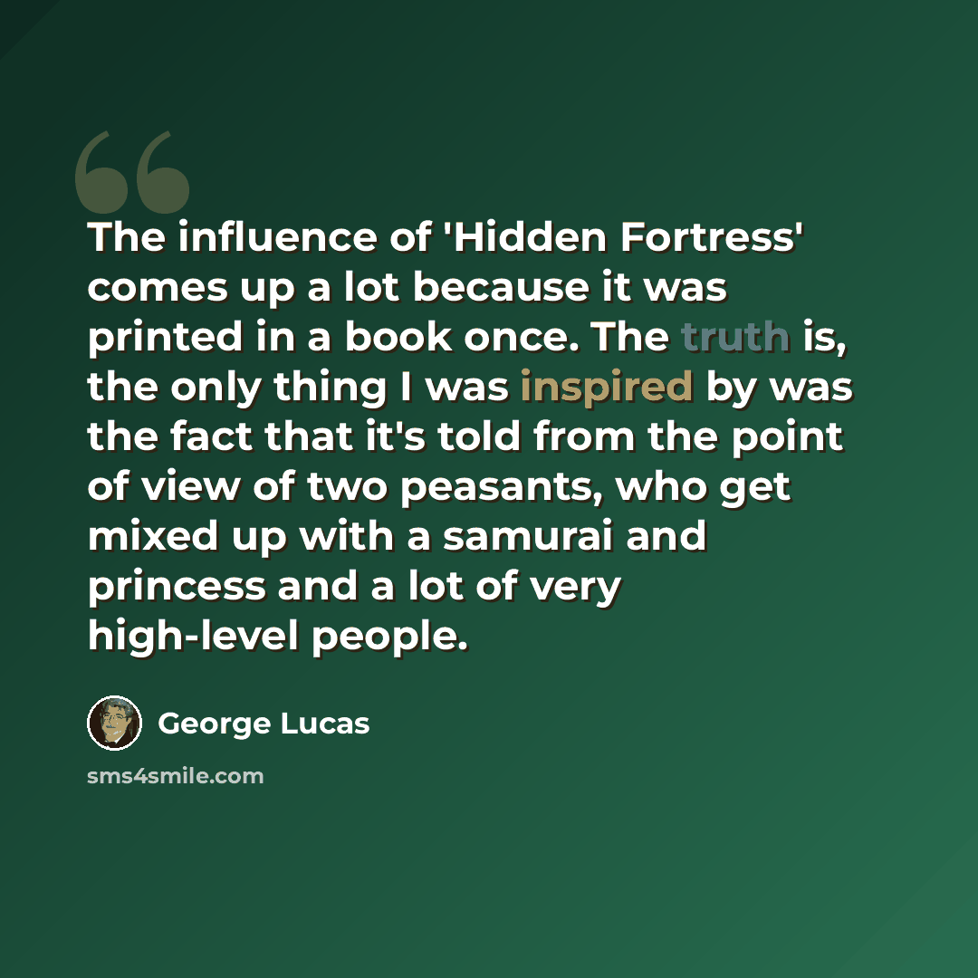 “The influence of 'Hidden Fortress' comes up a lot because it was printed in a book once. The truth is, the only thing I was inspired by was the fact that it's told from the point of view of two peasants, who get mixed up with a samurai and princess and a lot of very high-level people.” quote by George Lucas