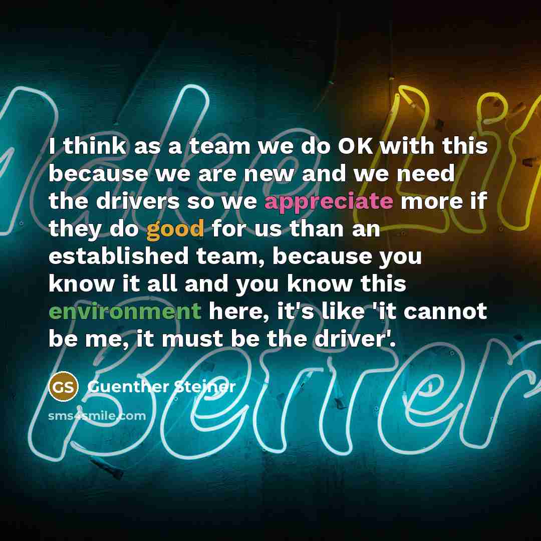 “I think as a team we do OK with this because we are new and we need the drivers so we appreciate more if they do good for us than an established team, because you know it all and you know this environment here, it's like 'it cannot be me, it must be the driver'.” quote by Guenther Steiner