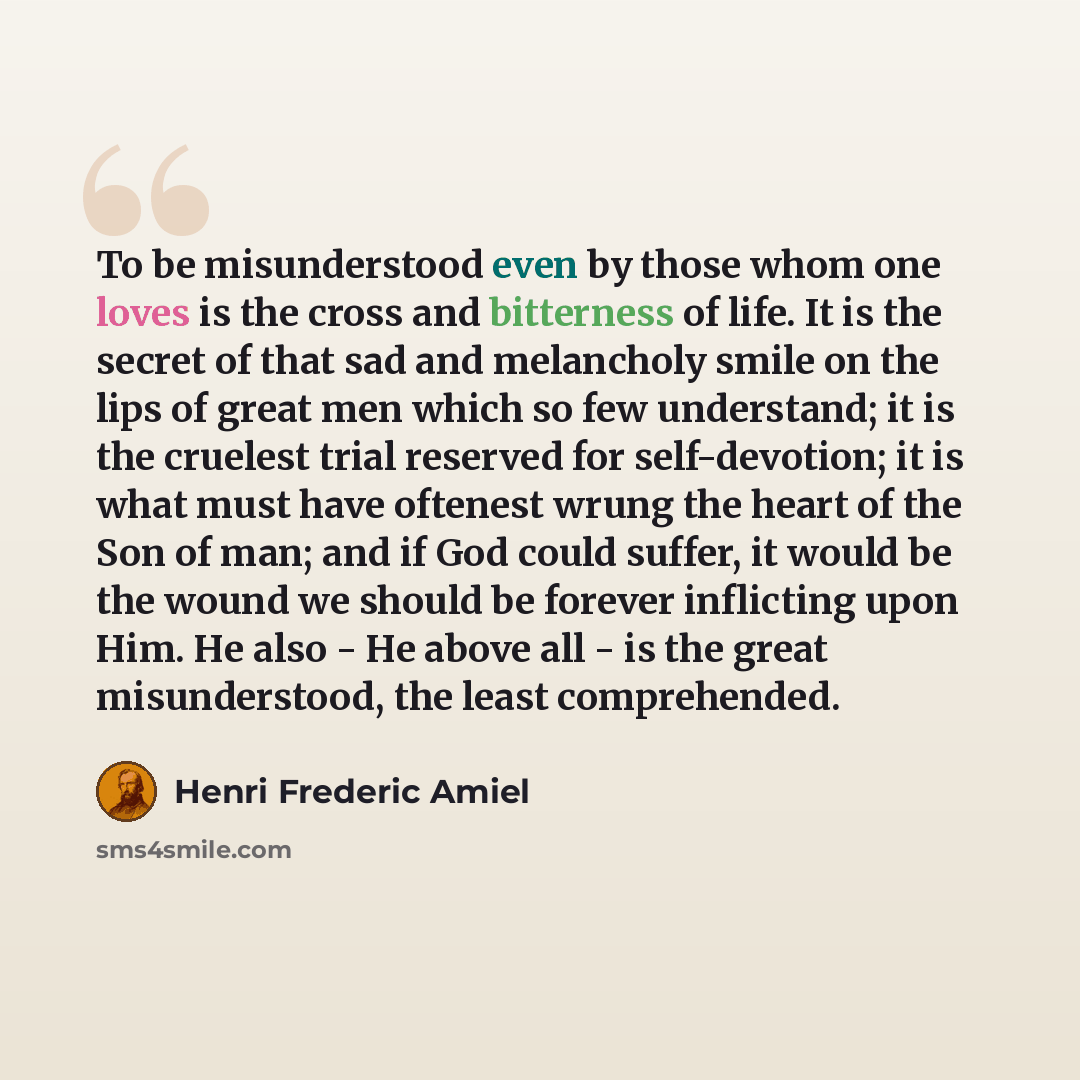 “To be misunderstood even by those whom one loves is the cross and bitterness of life. It is the secret of that sad and melancholy smile on the lips of great men which so few understand; it is the cruelest trial reserved for self-devotion; it is what must have oftenest wrung the heart of the Son of…” quote by Henri Frederic Amiel