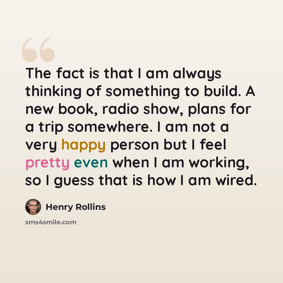 “The fact is that I am always thinking of something to build. A new book, radio show, plans for a trip somewhere. I am not a very happy person but I feel pretty even when I am working, so I guess that is how I am wired.” quote by Henry Rollins