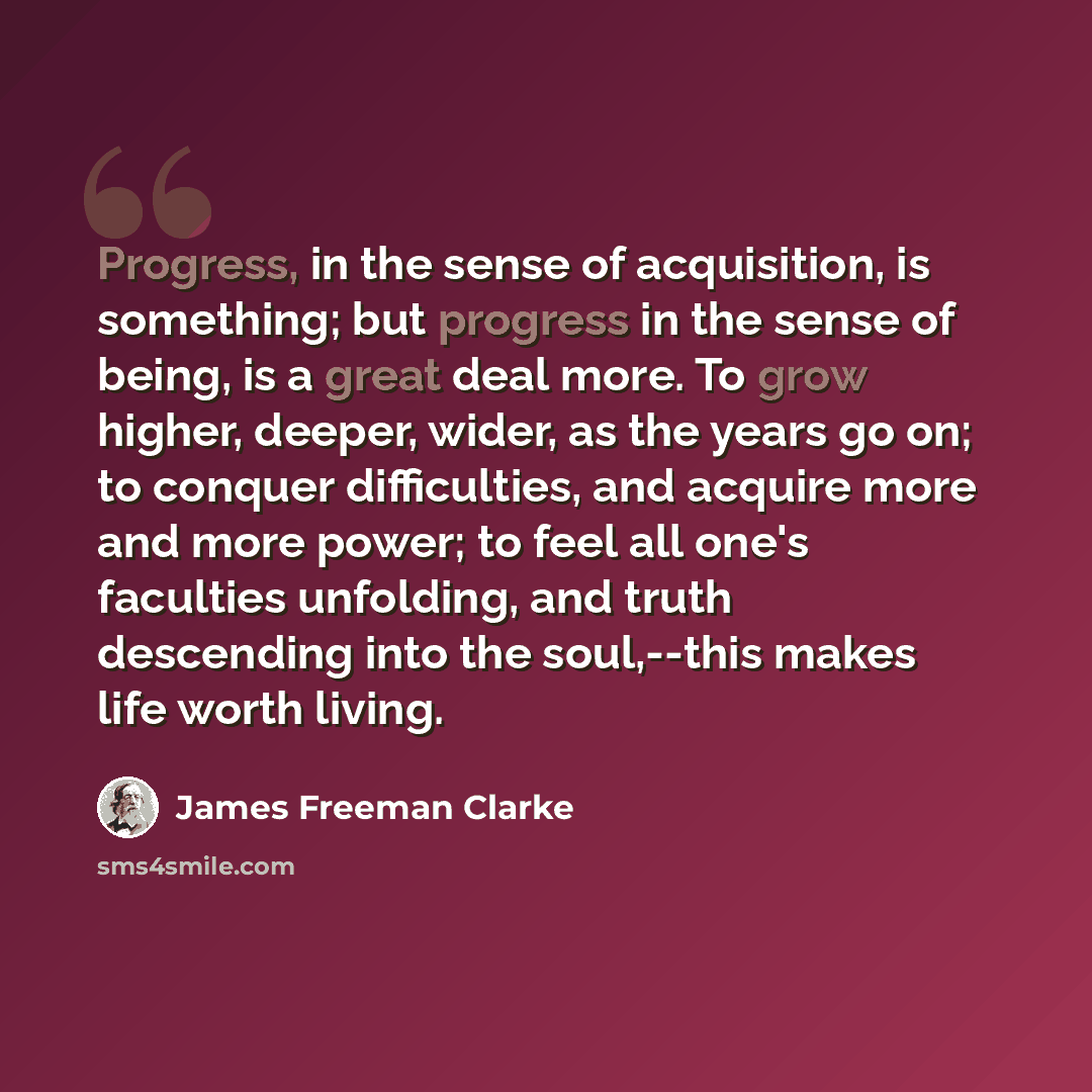 “Progress, in the sense of acquisition, is something; but progress in the sense of being, is a great deal more. To grow higher, deeper, wider, as the years go on; to conquer difficulties, and acquire more and more power; to feel all one's faculties unfolding, and truth descending into the…” quote by James Freeman Clarke