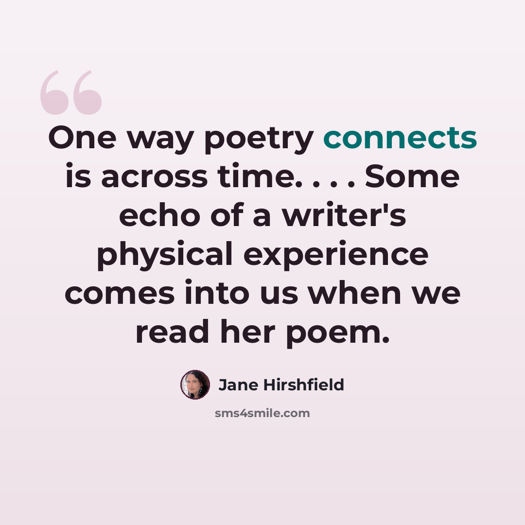 “One way poetry connects is across time. . . . Some echo of a writer's physical experience comes into us when we read her poem.” quote by Jane Hirshfield