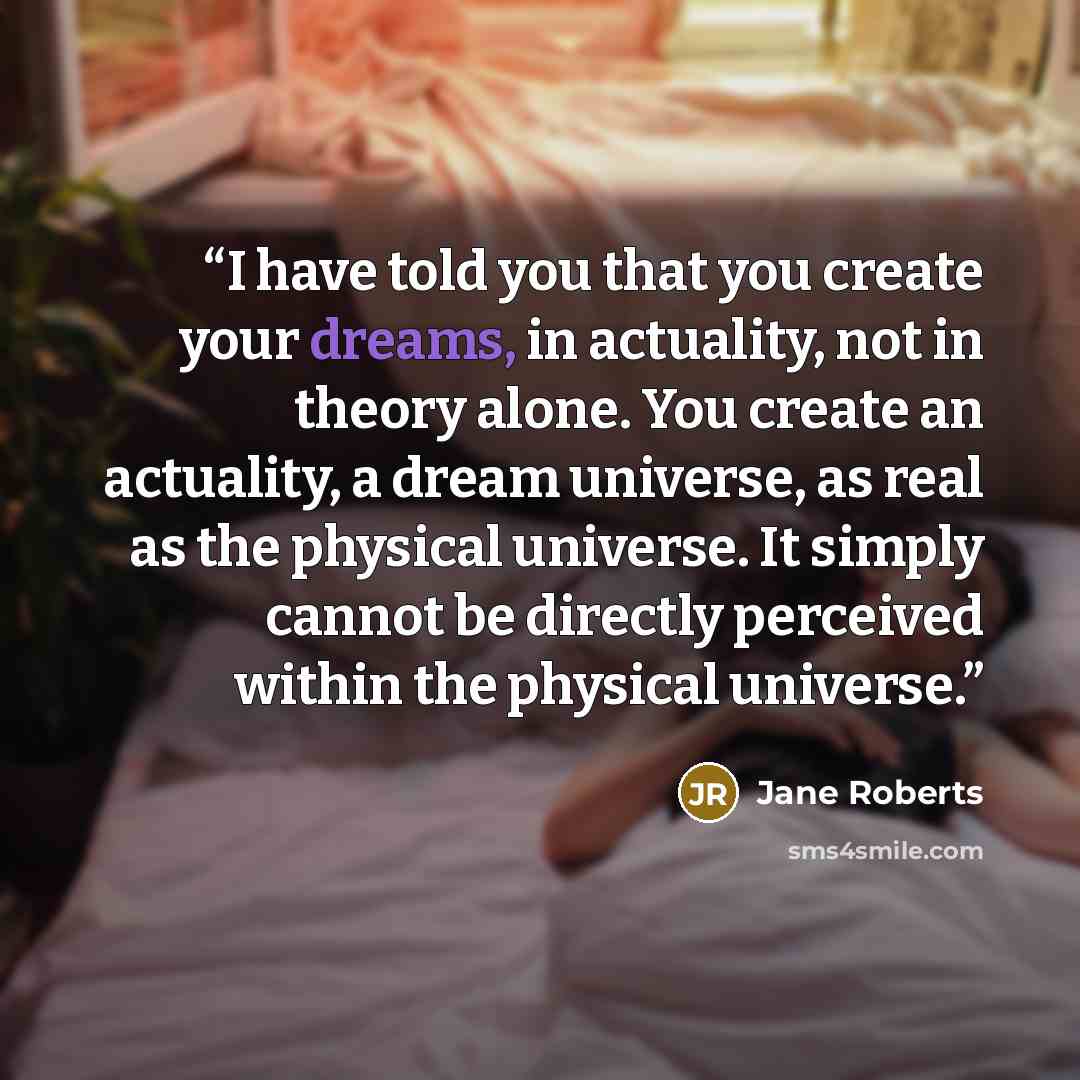 “I have told you that you create your dreams, in actuality, not in theory alone. You create an actuality, a dream universe, as real as the physical universe. It simply cannot be directly perceived within the physical universe.” quote by Jane Roberts