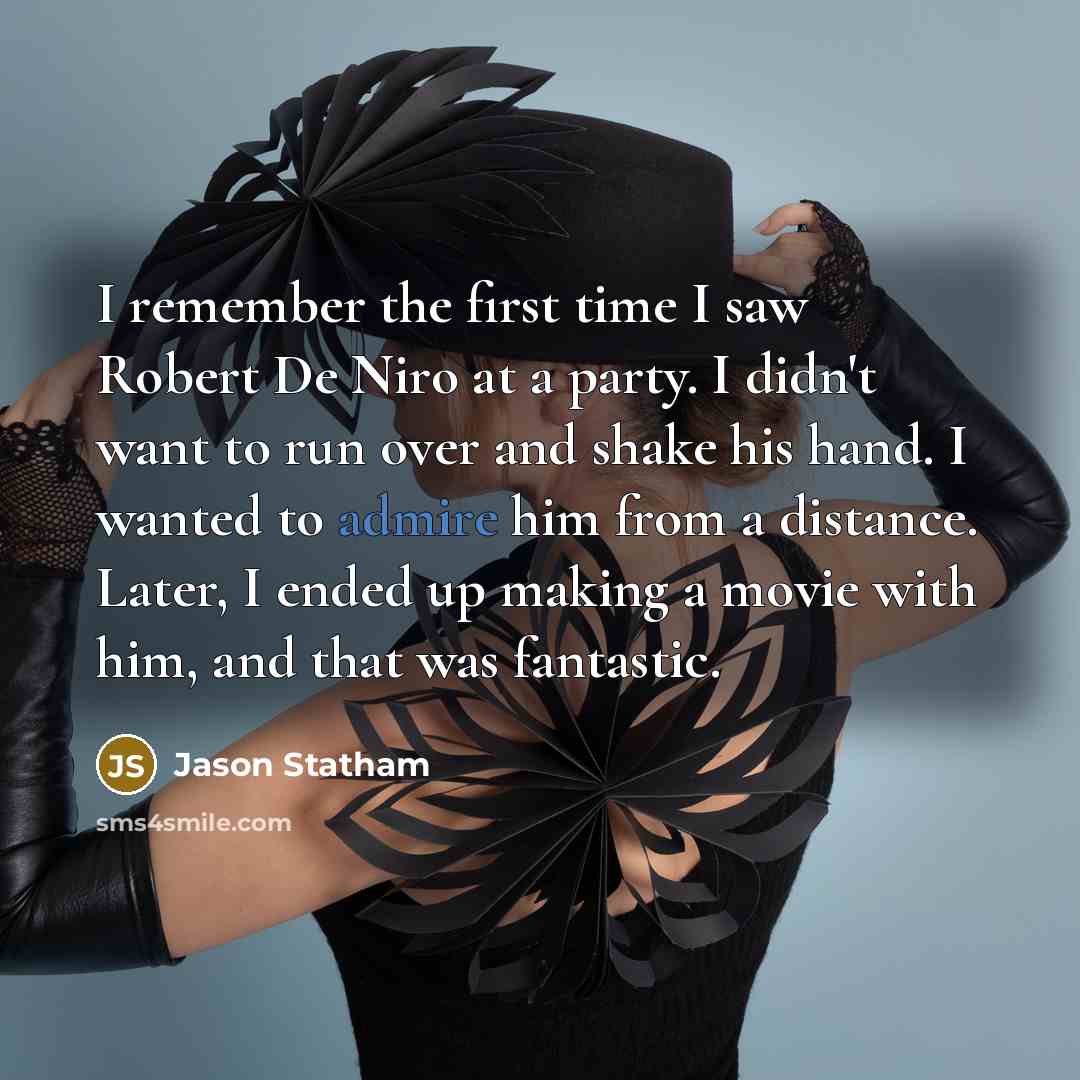 “I remember the first time I saw Robert De Niro at a party. I didn't want to run over and shake his hand. I wanted to admire him from a distance. Later, I ended up making a movie with him, and that was fantastic.” quote by Jason Statham