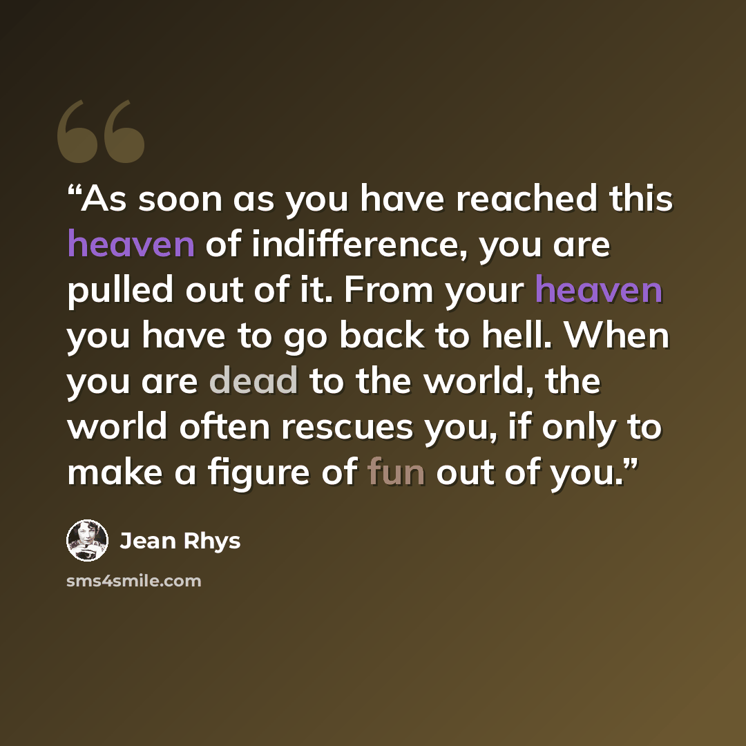 “As soon as you have reached this heaven of indifference, you are pulled out of it. From your heaven you have to go back to hell. When you are dead to the world, the world often rescues you, if only to make a figure of fun out of you.” quote by Jean Rhys