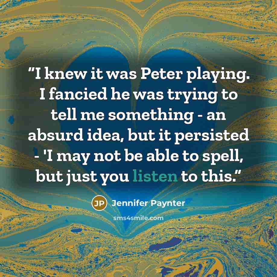 “I knew it was Peter playing. I fancied he was trying to tell me something - an absurd idea, but it persisted - 'I may not be able to spell, but just you listen to this.” quote by Jennifer Paynter