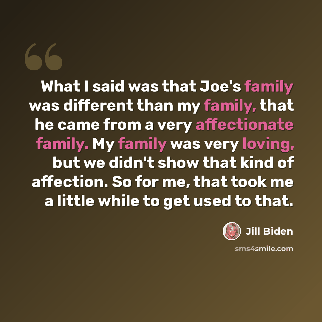 “What I said was that Joe's family was different than my family, that he came from a very affectionate family. My family was very loving, but we didn't show that kind of affection. So for me, that took me a little while to get used to that.” quote by Jill Biden