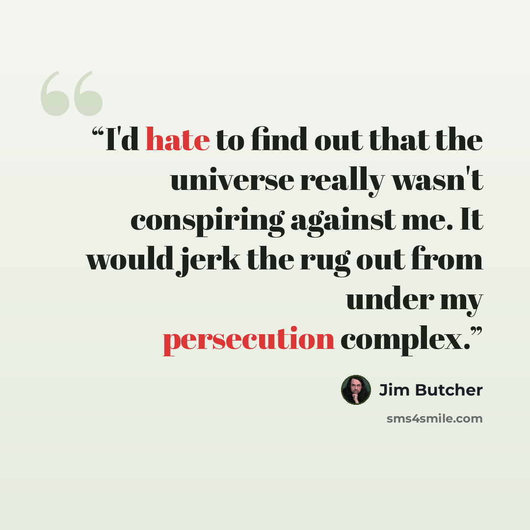 “I'd hate to find out that the universe really wasn't conspiring against me. It would jerk the rug out from under my persecution complex.” quote by Jim Butcher