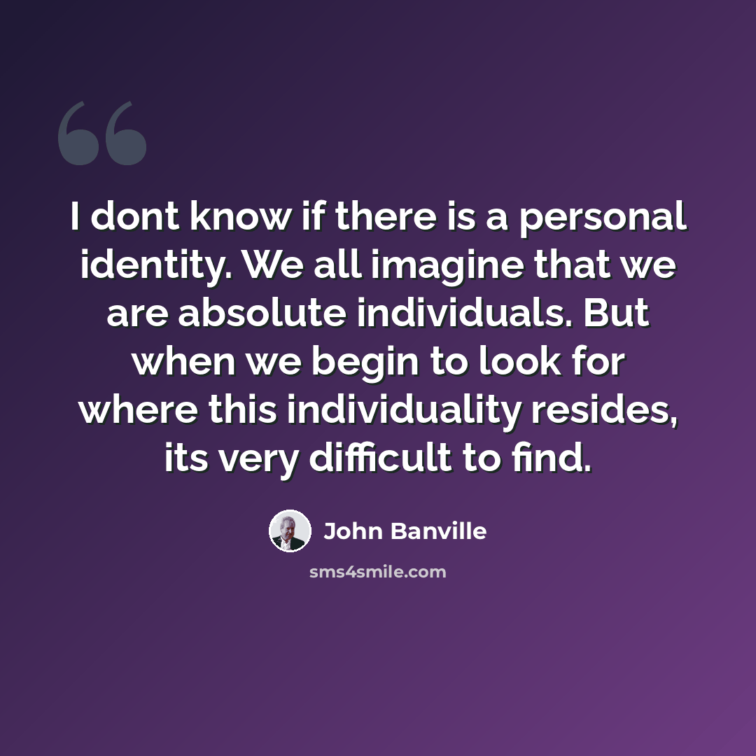 “I dont know if there is a personal identity. We all imagine that we are absolute individuals. But when we begin to look for where this individuality resides, its very difficult to find.” quote by John Banville