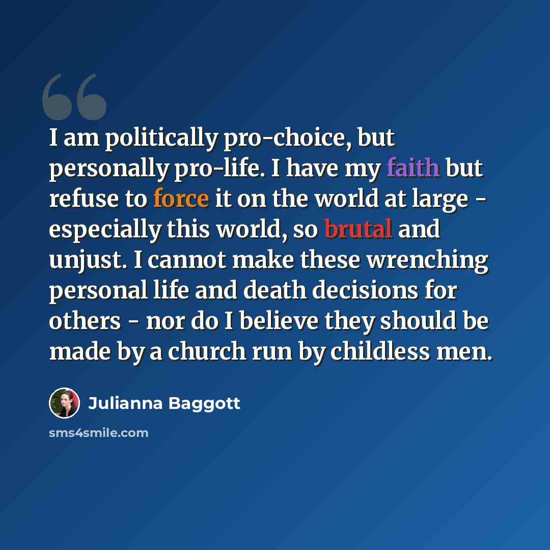 “I am politically pro-choice, but personally pro-life. I have my faith but refuse to force it on the world at large - especially this world, so brutal and unjust. I cannot make these wrenching personal life and death decisions for others - nor do I believe they should be made by a church run by…” quote by Julianna Baggott