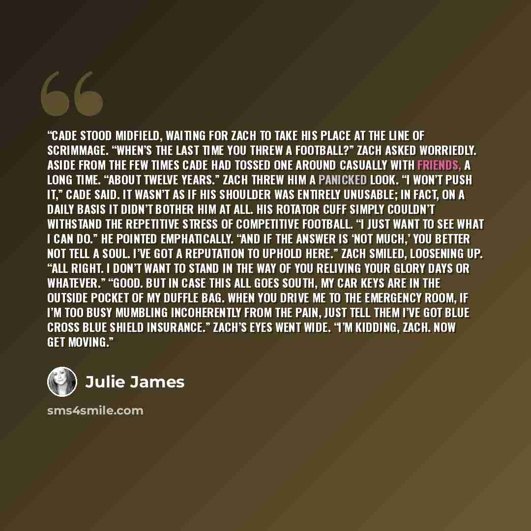 “Cade stood midfield, waiting for Zach to take his place at the line of scrimmage. “When’s the last time you threw a football?” Zach asked worriedly. Aside from the few times Cade had tossed one around casually with friends, a long time. “About twelve years.” Zach threw him a panicked look. “I…” quote by Julie James