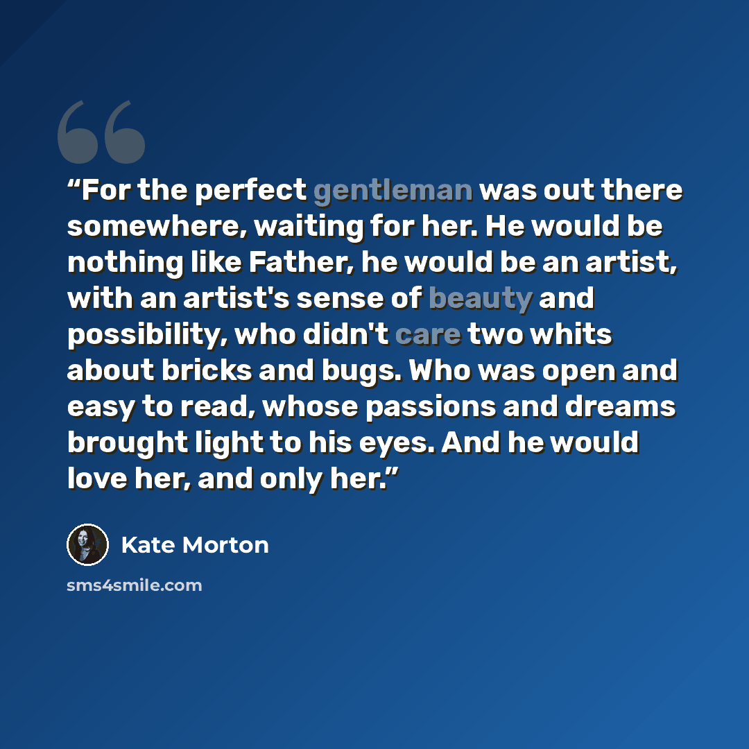 “For the perfect gentleman was out there somewhere, waiting for her. He would be nothing like Father, he would be an artist, with an artist's sense of beauty and possibility, who didn't care two whits about bricks and bugs. Who was open and easy to read, whose passions and dreams brought light to…” quote by Kate Morton