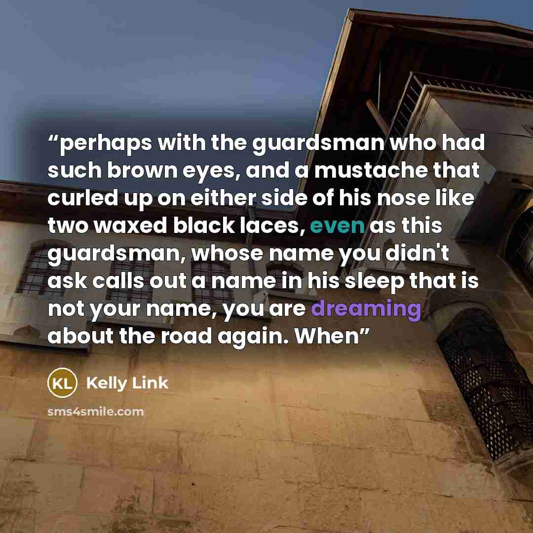 “perhaps with the guardsman who had such brown eyes, and a mustache that curled up on either side of his nose like two waxed black laces, even as this guardsman, whose name you didn't ask calls out a name in his sleep that is not your name, you are dreaming about the road again. When” quote by Kelly Link
