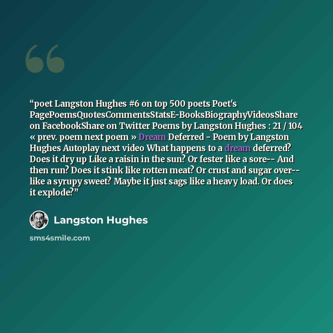 “poet Langston Hughes #6 on top 500 poets Poet's PagePoemsQuotesCommentsStatsE-BooksBiographyVideosShare on FacebookShare on Twitter Poems by Langston Hughes : 21 / 104 « prev. poem next poem » Dream Deferred - Poem by Langston Hughes Autoplay next video What happens to a dream deferred? Does it…” quote by Langston Hughes