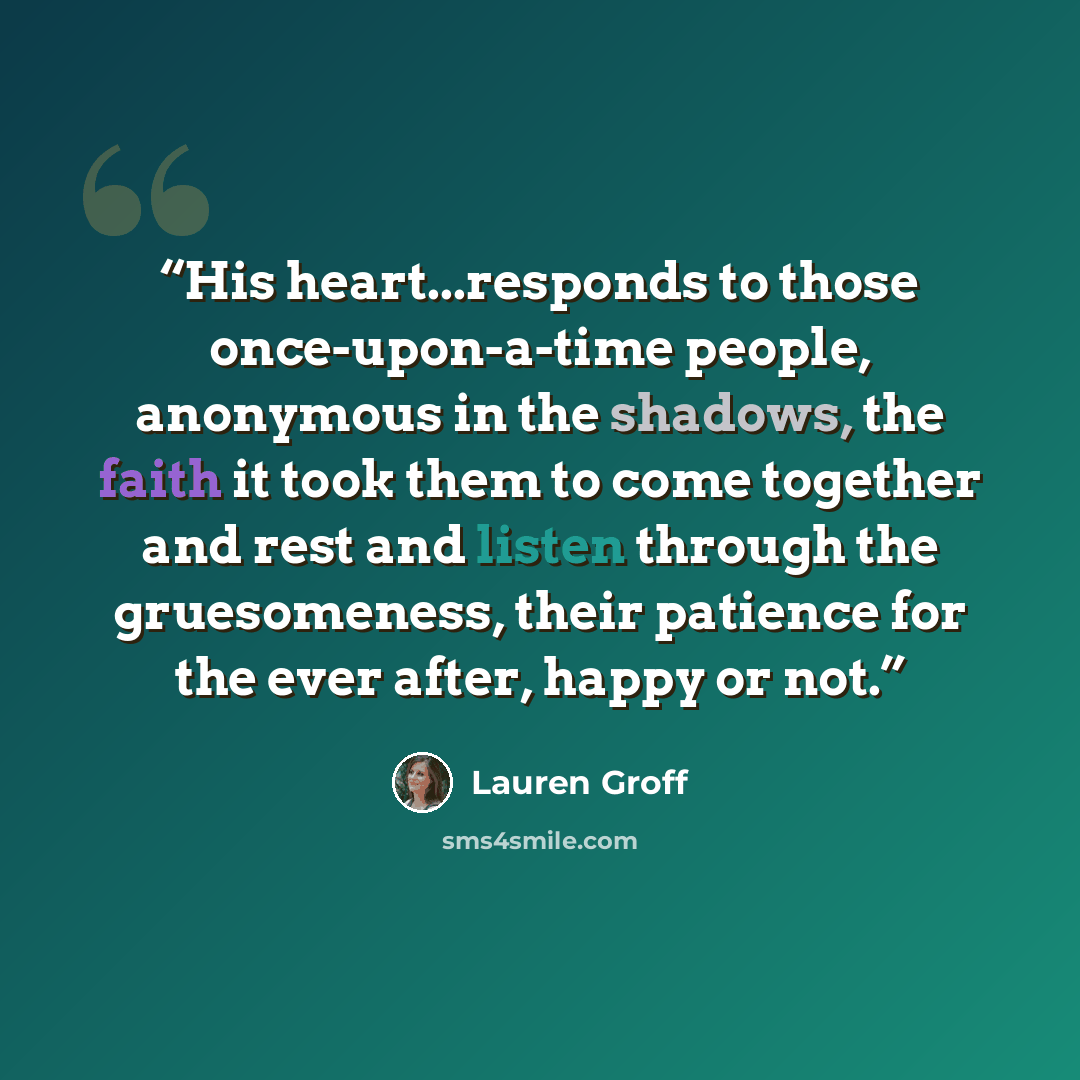 “His heart...responds to those once-upon-a-time people, anonymous in the shadows, the faith it took them to come together and rest and listen through the gruesomeness, their patience for the ever after, happy or not.” quote by Lauren Groff