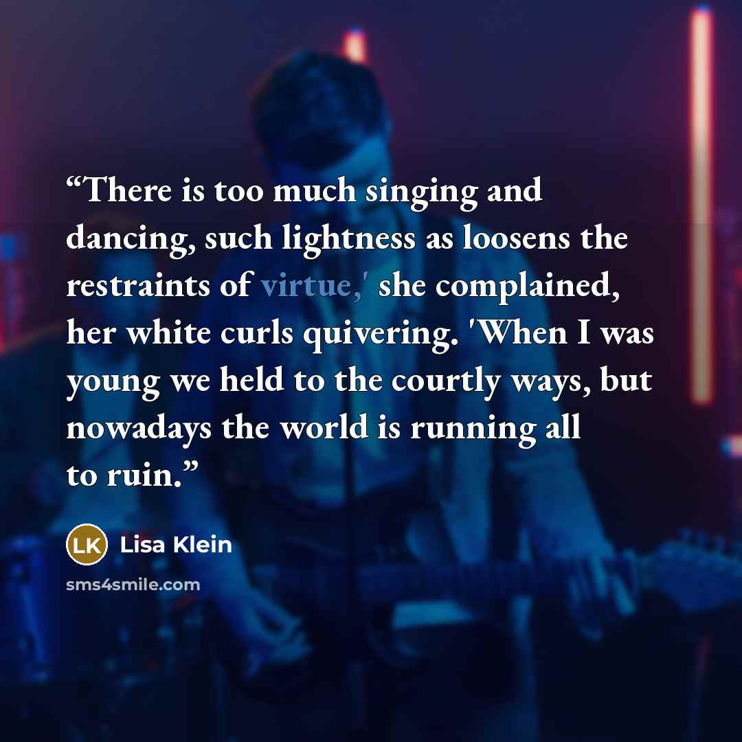 “There is too much singing and dancing, such lightness as loosens the restraints of virtue,' she complained, her white curls quivering. 'When I was young we held to the courtly ways, but nowadays the world is running all to ruin.” quote by Lisa Klein
