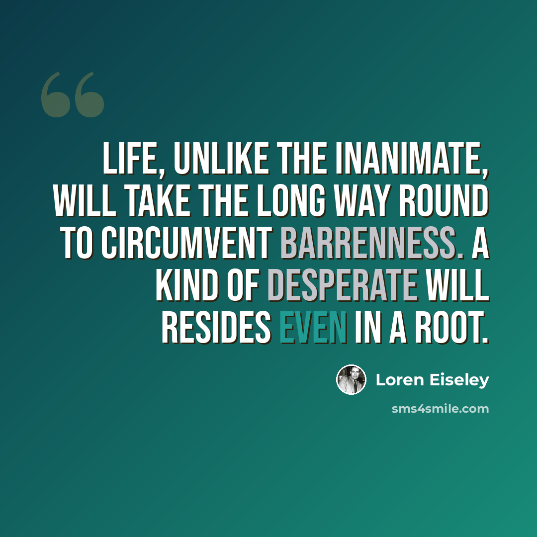 “Life, unlike the inanimate, will take the long way round to circumvent barrenness. A kind of desperate will resides even in a root.” quote by Loren Eiseley
