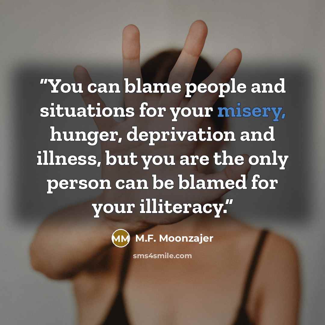 “You can blame people and situations for your misery, hunger, deprivation and illness, but you are the only person can be blamed for your illiteracy.” quote by M.F. Moonzajer