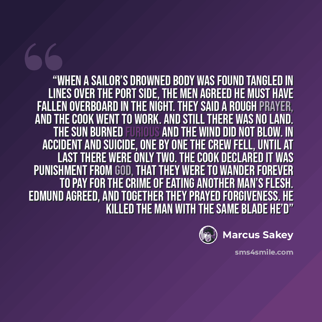“When a sailor’s drowned body was found tangled in lines over the port side, the men agreed he must have fallen overboard in the night. They said a rough prayer, and the cook went to work. And still there was no land. The sun burned furious and the wind did not blow. In accident and suicide, one by…” quote by Marcus Sakey