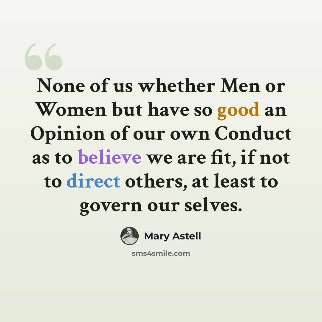 “None of us whether Men or Women but have so good an Opinion of our own Conduct as to believe we are fit, if not to direct others, at least to govern our selves.” quote by Mary Astell