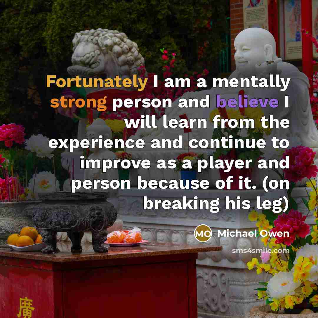 “Fortunately I am a mentally strong person and believe I will learn from the experience and continue to improve as a player and person because of it. (on breaking his leg)” quote by Michael Owen
