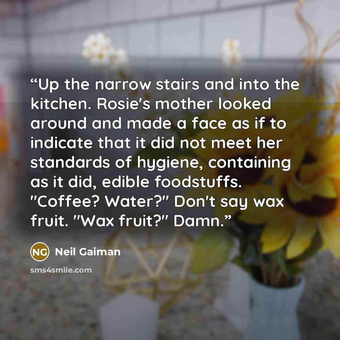 “Up the narrow stairs and into the kitchen. Rosie's mother looked around and made a face as if to indicate that it did not meet her standards of hygiene, containing as it did, edible foodstuffs. "Coffee? Water?" Don't say wax fruit. "Wax fruit?" Damn.” quote by Neil Gaiman