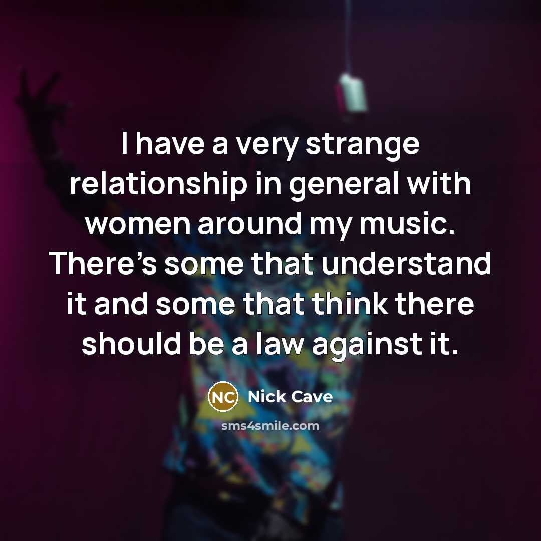 “I have a very strange relationship in general with women around my music. There's some that understand it and some that think there should be a law against it.” quote by Nick Cave