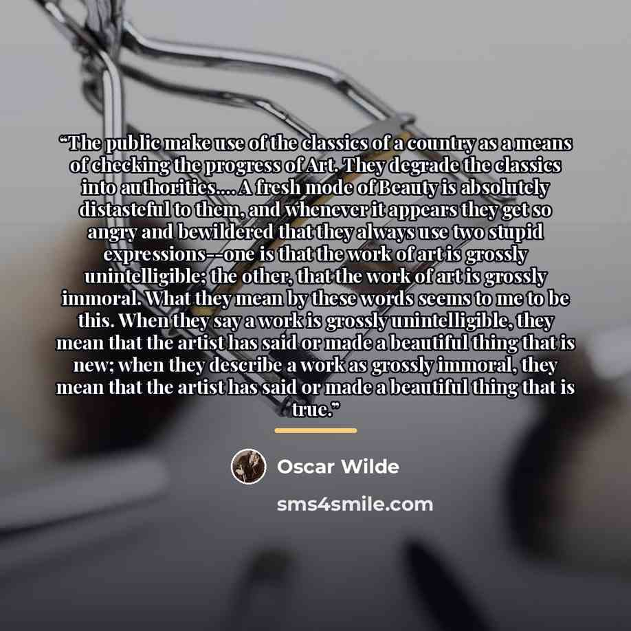 “The public make use of the classics of a country as a means of checking the progress of Art. They degrade the classics into authorities… A fresh mode of Beauty is absolutely distasteful to them, and whenever it appears they get so angry and bewildered that they always use two stupid…” quote by Oscar Wilde