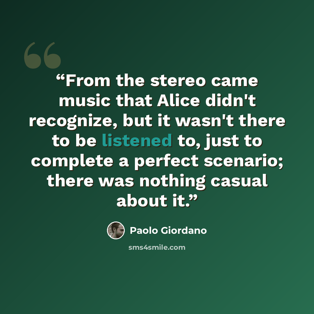 “From the stereo came music that Alice didn't recognize, but it wasn't there to be listened to, just to complete a perfect scenario; there was nothing casual about it.” quote by Paolo Giordano